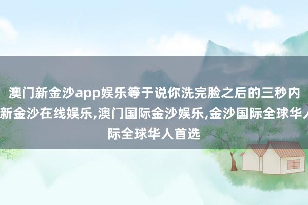 澳门新金沙app娱乐等于说你洗完脸之后的三秒内-澳门新金沙在线娱乐,澳门国际金沙娱乐,金沙国际全球华人首选