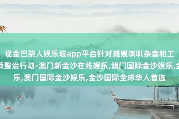 现金巴黎人娱乐城app平台针对摊贩喇叭杂音和工地施工杂音开展了专项整治行动-澳门新金沙在线娱乐,澳门国际金沙娱乐,金沙国际全球华人首选