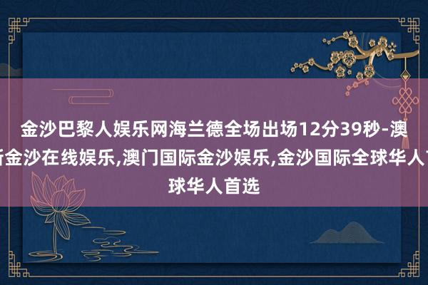 金沙巴黎人娱乐网海兰德全场出场12分39秒-澳门新金沙在线娱乐,澳门国际金沙娱乐,金沙国际全球华人首选