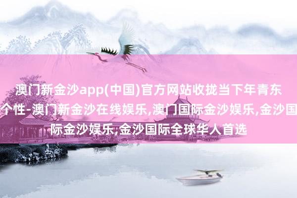 澳门新金沙app(中国)官方网站收拢当下年青东说念主的共性与个性-澳门新金沙在线娱乐,澳门国际金沙娱乐,金沙国际全球华人首选