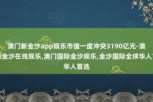 澳门新金沙app娱乐市值一度冲突3190亿元-澳门新金沙在线娱乐,澳门国际金沙娱乐,金沙国际全球华人首选