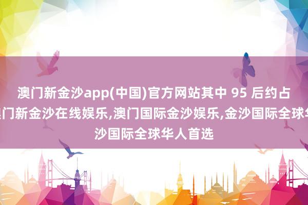 澳门新金沙app(中国)官方网站其中 95 后约占 30%-澳门新金沙在线娱乐,澳门国际金沙娱乐,金沙国际全球华人首选