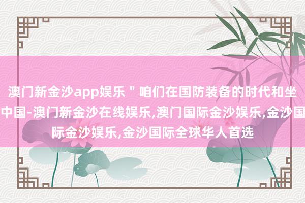 澳门新金沙app娱乐＂咱们在国防装备的时代和坐褥率方面逾期于中国-澳门新金沙在线娱乐,澳门国际金沙娱乐,金沙国际全球华人首选