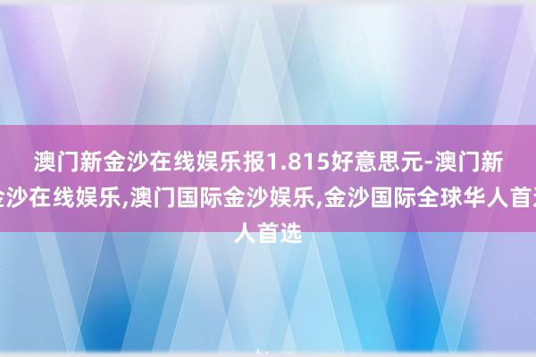 澳门新金沙在线娱乐报1.815好意思元-澳门新金沙在线娱乐,澳门国际金沙娱乐,金沙国际全球华人首选