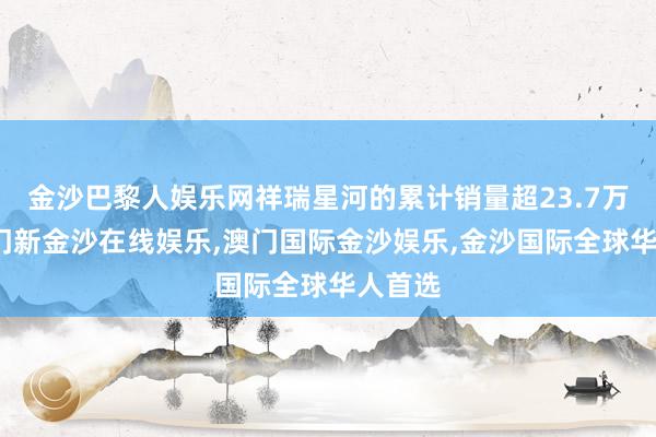 金沙巴黎人娱乐网祥瑞星河的累计销量超23.7万辆-澳门新金沙在线娱乐,澳门国际金沙娱乐,金沙国际全球华人首选