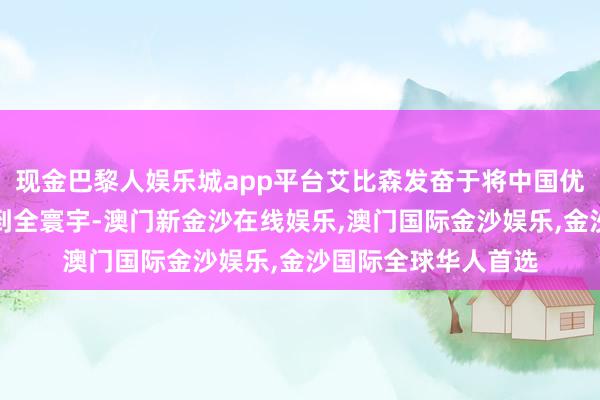 现金巴黎人娱乐城app平台艾比森发奋于将中国优质的居品和管事带到全寰宇-澳门新金沙在线娱乐,澳门国际金沙娱乐,金沙国际全球华人首选