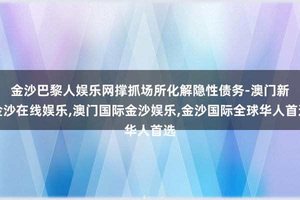 金沙巴黎人娱乐网撑抓场所化解隐性债务-澳门新金沙在线娱乐,澳门国际金沙娱乐,金沙国际全球华人首选