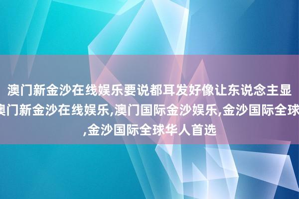 澳门新金沙在线娱乐要说都耳发好像让东说念主显得年青-澳门新金沙在线娱乐,澳门国际金沙娱乐,金沙国际全球华人首选