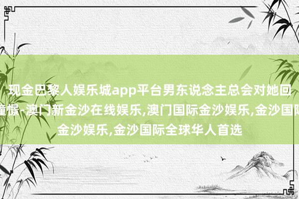 现金巴黎人娱乐城app平台男东说念主总会对她回报他的联想和憧憬-澳门新金沙在线娱乐,澳门国际金沙娱乐,金沙国际全球华人首选