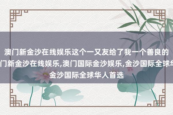 澳门新金沙在线娱乐这个一又友给了我一个善良的拥抱-澳门新金沙在线娱乐,澳门国际金沙娱乐,金沙国际全球华人首选