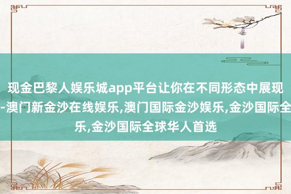 现金巴黎人娱乐城app平台让你在不同形态中展现个性与魔力-澳门新金沙在线娱乐,澳门国际金沙娱乐,金沙国际全球华人首选