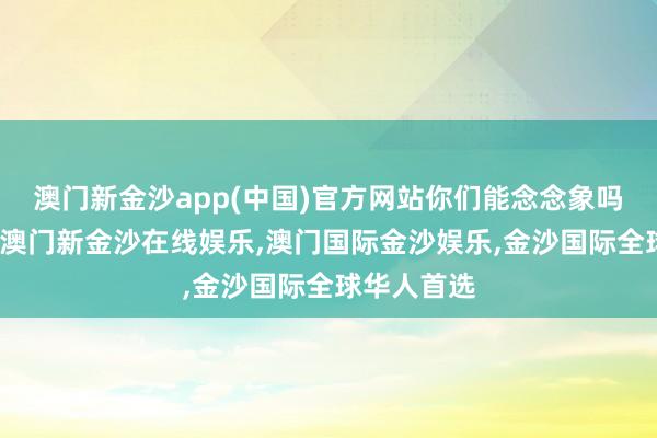 澳门新金沙app(中国)官方网站你们能念念象吗？那一刻-澳门新金沙在线娱乐,澳门国际金沙娱乐,金沙国际全球华人首选