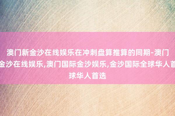 澳门新金沙在线娱乐在冲刺盘算推算的同期-澳门新金沙在线娱乐,澳门国际金沙娱乐,金沙国际全球华人首选