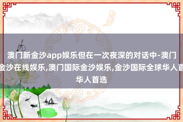 澳门新金沙app娱乐但在一次夜深的对话中-澳门新金沙在线娱乐,澳门国际金沙娱乐,金沙国际全球华人首选