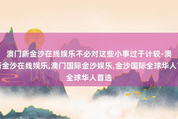 澳门新金沙在线娱乐不必对这些小事过于计较-澳门新金沙在线娱乐,澳门国际金沙娱乐,金沙国际全球华人首选