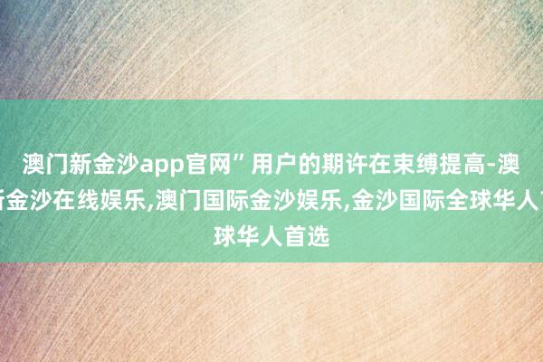 澳门新金沙app官网”用户的期许在束缚提高-澳门新金沙在线娱乐,澳门国际金沙娱乐,金沙国际全球华人首选