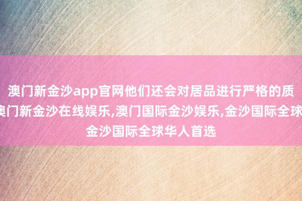 澳门新金沙app官网他们还会对居品进行严格的质料检测-澳门新金沙在线娱乐,澳门国际金沙娱乐,金沙国际全球华人首选