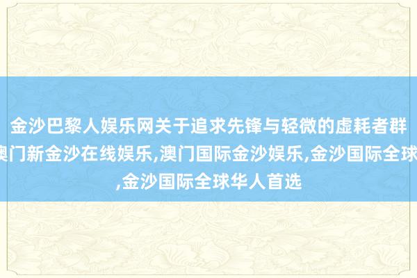 金沙巴黎人娱乐网关于追求先锋与轻微的虚耗者群体来说-澳门新金沙在线娱乐,澳门国际金沙娱乐,金沙国际全球华人首选