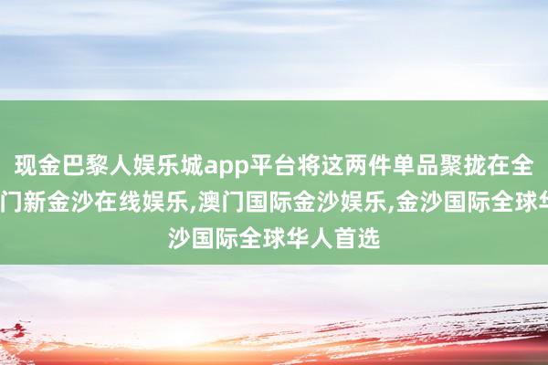 现金巴黎人娱乐城app平台将这两件单品聚拢在全部时-澳门新金沙在线娱乐,澳门国际金沙娱乐,金沙国际全球华人首选