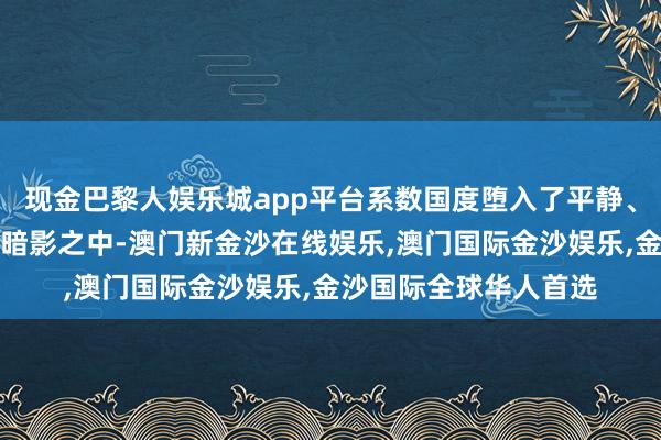 现金巴黎人娱乐城app平台系数国度堕入了平静、饥饿、无望与仇恨的暗影之中-澳门新金沙在线娱乐,澳门国际金沙娱乐,金沙国际全球华人首选