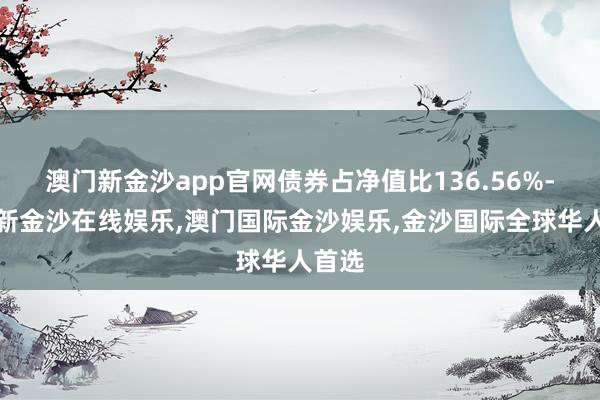 澳门新金沙app官网债券占净值比136.56%-澳门新金沙在线娱乐,澳门国际金沙娱乐,金沙国际全球华人首选