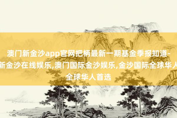 澳门新金沙app官网把柄最新一期基金季报知道-澳门新金沙在线娱乐,澳门国际金沙娱乐,金沙国际全球华人首选