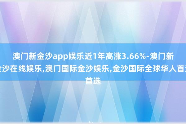 澳门新金沙app娱乐近1年高涨3.66%-澳门新金沙在线娱乐,澳门国际金沙娱乐,金沙国际全球华人首选