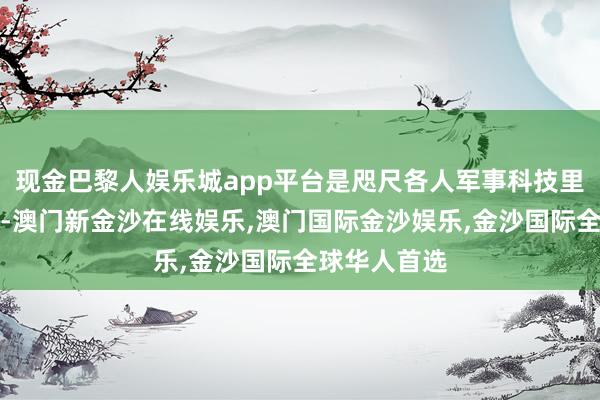 现金巴黎人娱乐城app平台是咫尺各人军事科技里最牛的地方-澳门新金沙在线娱乐,澳门国际金沙娱乐,金沙国际全球华人首选