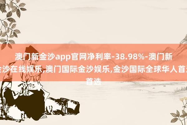 澳门新金沙app官网净利率-38.98%-澳门新金沙在线娱乐,澳门国际金沙娱乐,金沙国际全球华人首选