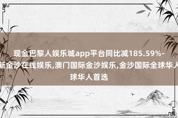 现金巴黎人娱乐城app平台同比减185.59%-澳门新金沙在线娱乐,澳门国际金沙娱乐,金沙国际全球华人首选