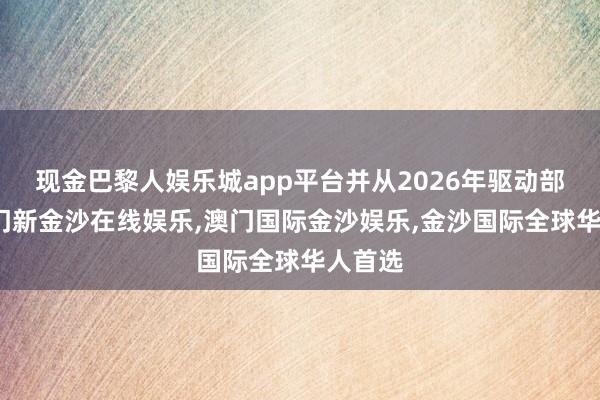 现金巴黎人娱乐城app平台并从2026年驱动部署-澳门新金沙在线娱乐,澳门国际金沙娱乐,金沙国际全球华人首选