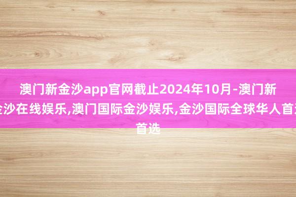 澳门新金沙app官网截止2024年10月-澳门新金沙在线娱乐,澳门国际金沙娱乐,金沙国际全球华人首选