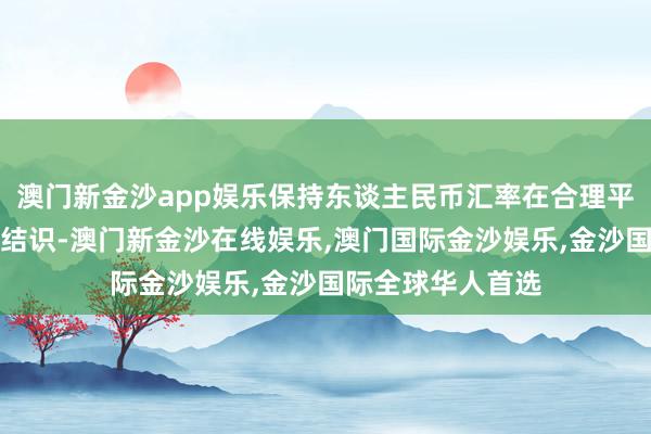 澳门新金沙app娱乐保持东谈主民币汇率在合理平衡水平上的基本结识-澳门新金沙在线娱乐,澳门国际金沙娱乐,金沙国际全球华人首选