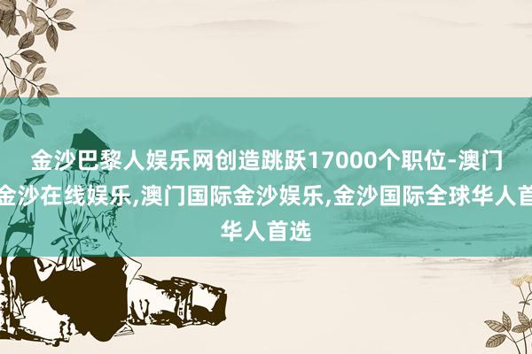 金沙巴黎人娱乐网创造跳跃17000个职位-澳门新金沙在线娱乐,澳门国际金沙娱乐,金沙国际全球华人首选