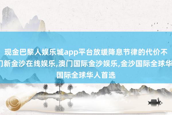 现金巴黎人娱乐城app平台放缓降息节律的代价不小-澳门新金沙在线娱乐,澳门国际金沙娱乐,金沙国际全球华人首选