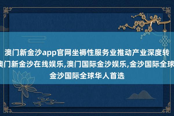 澳门新金沙app官网坐褥性服务业推动产业深度转型升级-澳门新金沙在线娱乐,澳门国际金沙娱乐,金沙国际全球华人首选