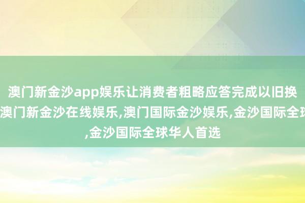 澳门新金沙app娱乐让消费者粗略应答完成以旧换新的操作-澳门新金沙在线娱乐,澳门国际金沙娱乐,金沙国际全球华人首选