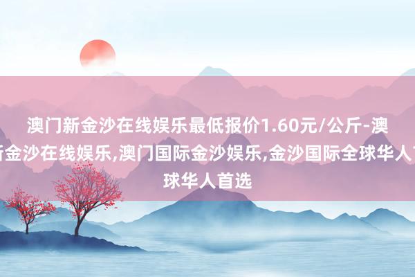 澳门新金沙在线娱乐最低报价1.60元/公斤-澳门新金沙在线娱乐,澳门国际金沙娱乐,金沙国际全球华人首选