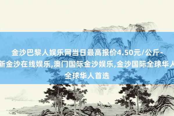 金沙巴黎人娱乐网当日最高报价4.50元/公斤-澳门新金沙在线娱乐,澳门国际金沙娱乐,金沙国际全球华人首选