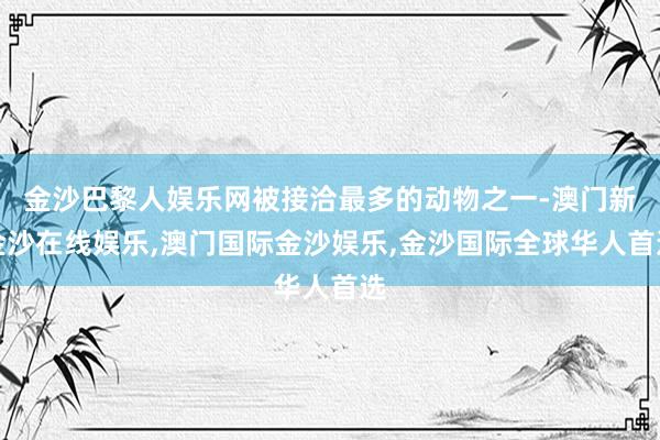 金沙巴黎人娱乐网被接洽最多的动物之一-澳门新金沙在线娱乐,澳门国际金沙娱乐,金沙国际全球华人首选