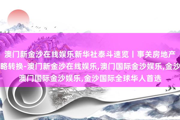 澳门新金沙在线娱乐新华社泰斗速览丨事关房地产市集，多项税收策略转换-澳门新金沙在线娱乐,澳门国际金沙娱乐,金沙国际全球华人首选