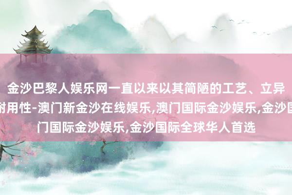 金沙巴黎人娱乐网一直以来以其简陋的工艺、立异的想象和高出的耐用性-澳门新金沙在线娱乐,澳门国际金沙娱乐,金沙国际全球华人首选