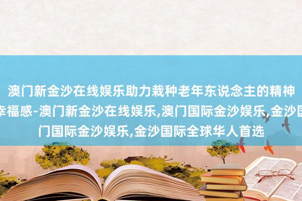 澳门新金沙在线娱乐助力栽种老年东说念主的精神文化生流水温顺幸福感-澳门新金沙在线娱乐,澳门国际金沙娱乐,金沙国际全球华人首选