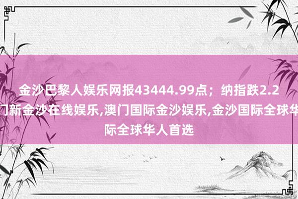 金沙巴黎人娱乐网报43444.99点；纳指跌2.24%-澳门新金沙在线娱乐,澳门国际金沙娱乐,金沙国际全球华人首选