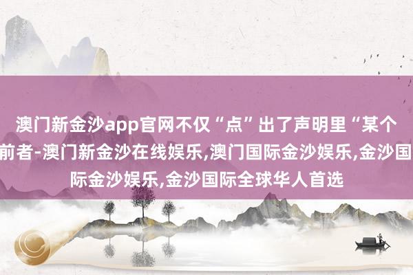 澳门新金沙app官网不仅“点”出了声明里“某个”疑似指的即是前者-澳门新金沙在线娱乐,澳门国际金沙娱乐,金沙国际全球华人首选