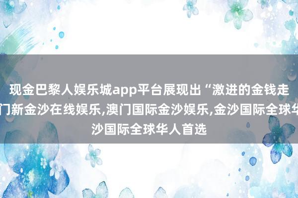 现金巴黎人娱乐城app平台展现出“激进的金钱走势”-澳门新金沙在线娱乐,澳门国际金沙娱乐,金沙国际全球华人首选