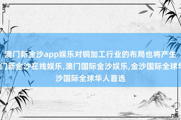 澳门新金沙app娱乐对铜加工行业的布局也将产生影响-澳门新金沙在线娱乐,澳门国际金沙娱乐,金沙国际全球华人首选