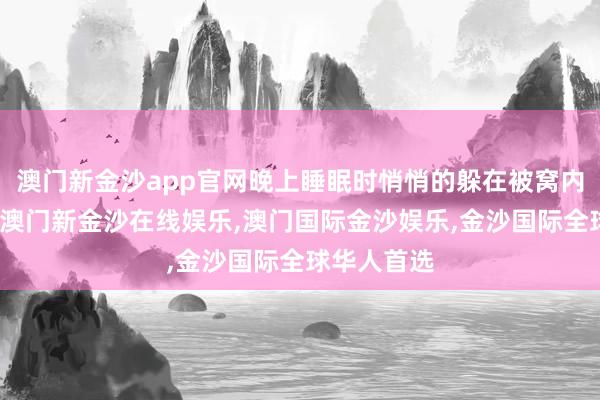 澳门新金沙app官网晚上睡眠时悄悄的躲在被窝内部抹眼泪-澳门新金沙在线娱乐,澳门国际金沙娱乐,金沙国际全球华人首选