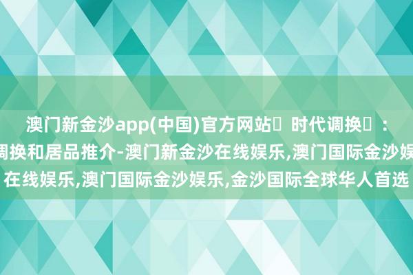 澳门新金沙app(中国)官方网站‌时代调换‌：组织参展企业进行时代调换和居品推介-澳门新金沙在线娱乐,澳门国际金沙娱乐,金沙国际全球华人首选