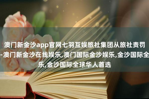 澳门新金沙app官网七羽互娱旅社集团从旅社责罚到交易运营-澳门新金沙在线娱乐,澳门国际金沙娱乐,金沙国际全球华人首选